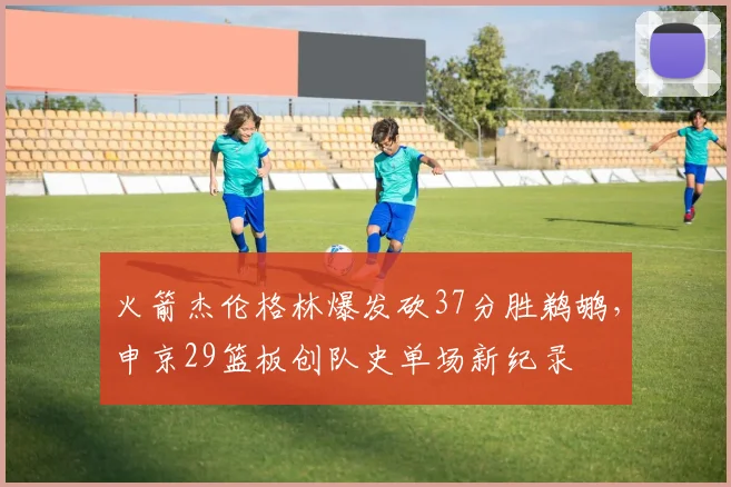 火箭杰伦格林爆发砍37分胜鹈鹕，申京29篮板创队史单场新纪录