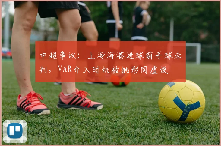 中超争议：上海海港进球前手球未判，VAR介入时机被批形同虚设