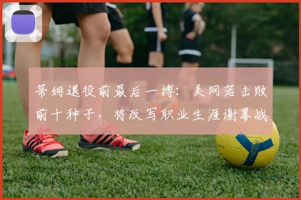 蒂姆退役前最后一搏：美网若击败前十种子，将改写职业生涯谢幕战纪录